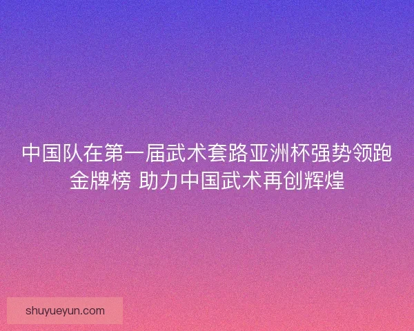 中国队在第一届武术套路亚洲杯强势领跑金牌榜 助力中国武术再创辉煌