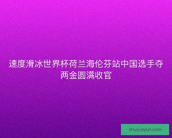 速度滑冰世界杯荷兰海伦芬站中国选手夺两金圆满收官